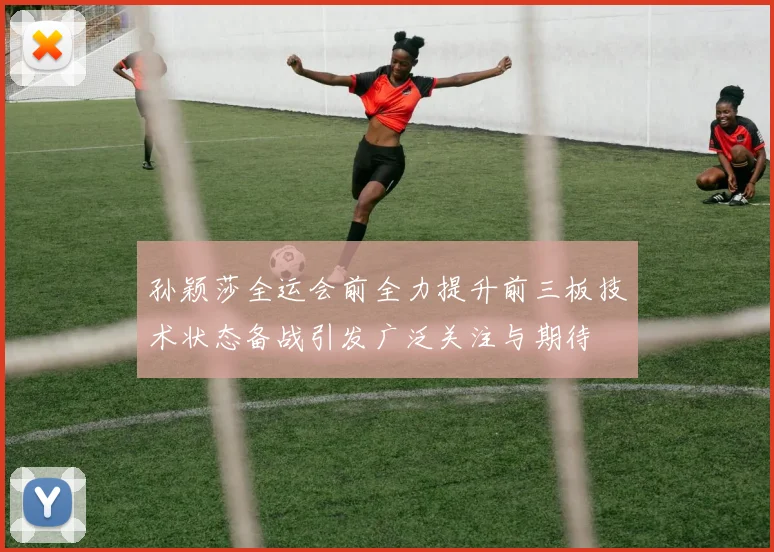 孙颖莎全运会前全力提升前三板技术状态备战引发广泛关注与期待