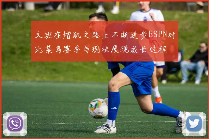 文班在增肌之路上不断进步ESPN对比菜鸟赛季与现状展现成长过程