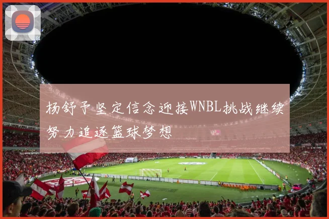 杨舒予坚定信念迎接WNBL挑战继续努力追逐篮球梦想