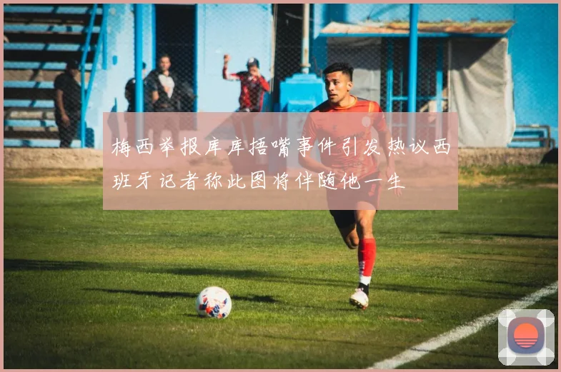 梅西举报库库捂嘴事件引发热议西班牙记者称此图将伴随他一生